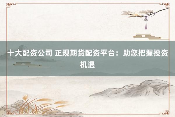 十大配资公司 正规期货配资平台：助您把握投资机遇