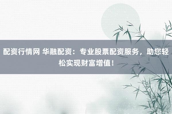 配资行情网 华融配资：专业股票配资服务，助您轻松实现财富增值！