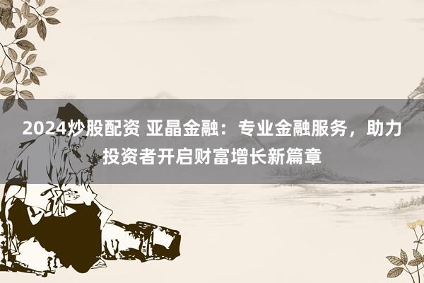 2024炒股配资 亚晶金融：专业金融服务，助力投资者开启财富增长新篇章
