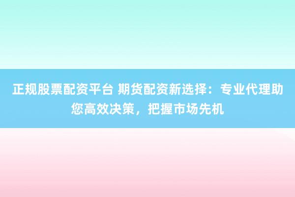 正规股票配资平台 期货配资新选择：专业代理助您高效决策，把握市场先机