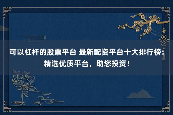 可以杠杆的股票平台 最新配资平台十大排行榜：精选优质平台，助您投资！