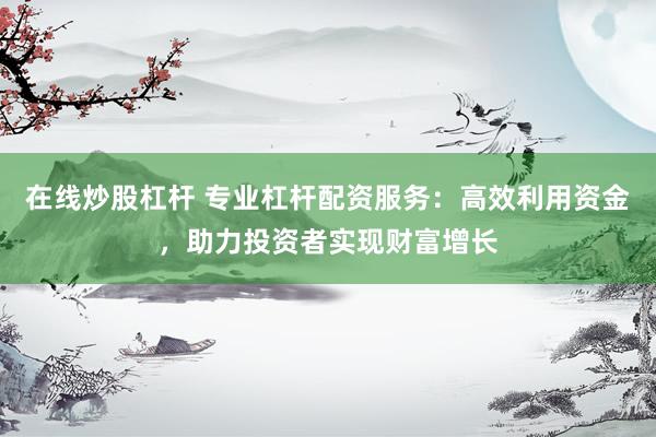 在线炒股杠杆 专业杠杆配资服务：高效利用资金，助力投资者实现财富增长