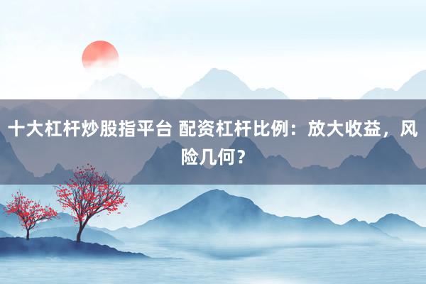 十大杠杆炒股指平台 配资杠杆比例：放大收益，风险几何？