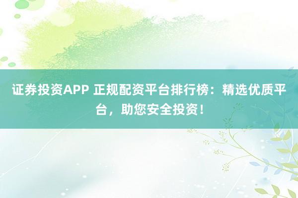 证券投资APP 正规配资平台排行榜：精选优质平台，助您安全投资！
